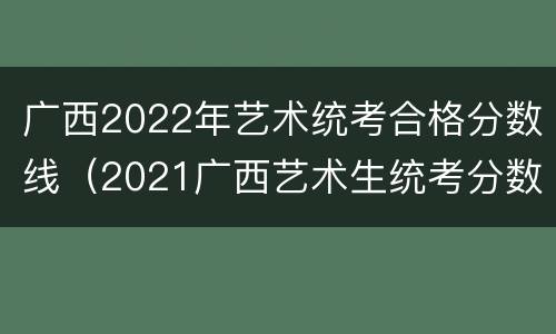 广西2022年艺术统考合格分数线（2021广西艺术生统考分数线）