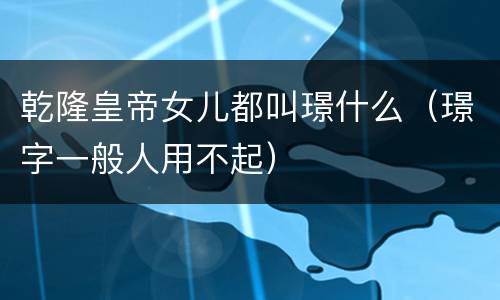 乾隆皇帝女儿都叫璟什么（璟字一般人用不起）
