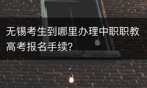 无锡考生到哪里办理中职职教高考报名手续？
