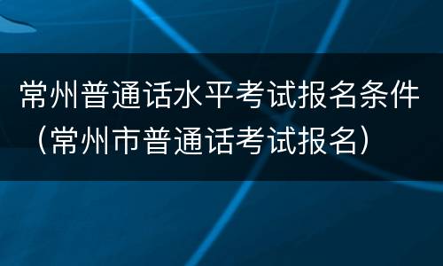 常州普通话水平考试报名条件（常州市普通话考试报名）