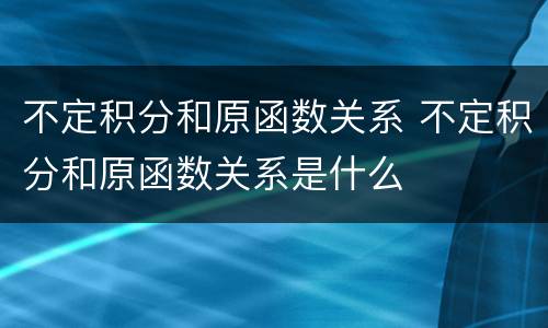 不定积分和原函数关系 不定积分和原函数关系是什么