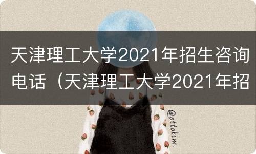 天津理工大学2021年招生咨询电话（天津理工大学2021年招生咨询电话是多少）