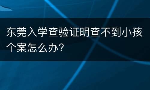 东莞入学查验证明查不到小孩个案怎么办?