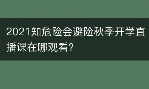 2021知危险会避险秋季开学直播课在哪观看？