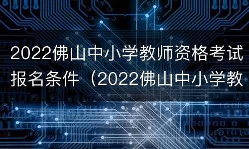 2022佛山中小学教师资格考试报名条件（2022佛山中小学教师资格考试报名条件及时间）