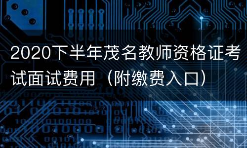 2020下半年茂名教师资格证考试面试费用（附缴费入口）