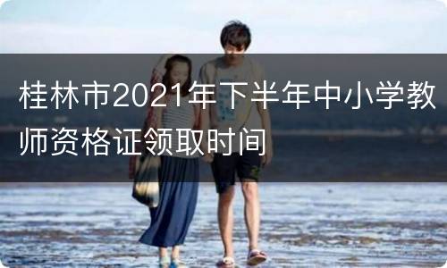 桂林市2021年下半年中小学教师资格证领取时间
