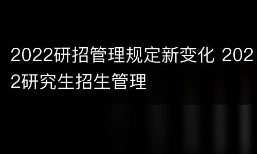 2022研招管理规定新变化 2022研究生招生管理