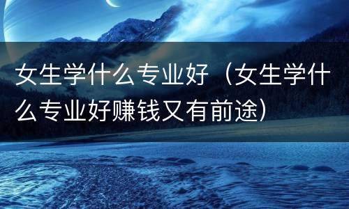 女生学什么专业好（女生学什么专业好赚钱又有前途）