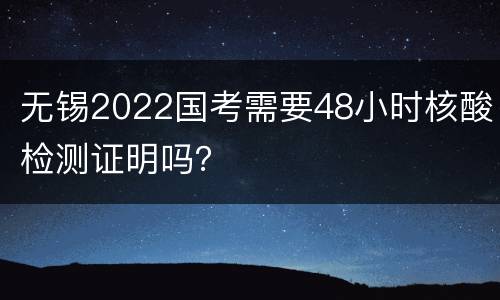 无锡2022国考需要48小时核酸检测证明吗？