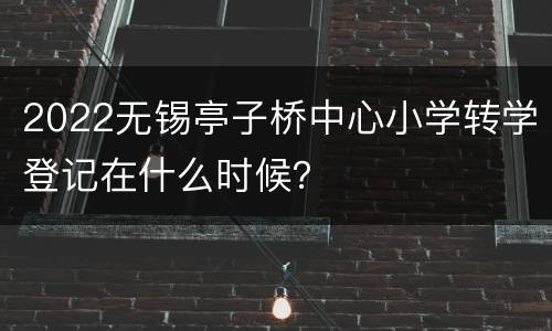 2022无锡亭子桥中心小学转学登记在什么时候？