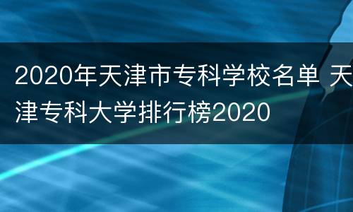 2020年天津市专科学校名单 天津专科大学排行榜2020