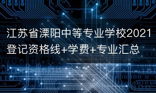 江苏省溧阳中等专业学校2021登记资格线+学费+专业汇总