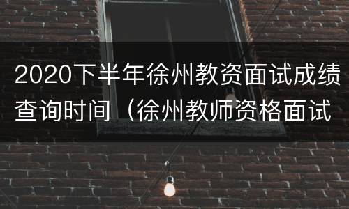 2020下半年徐州教资面试成绩查询时间（徐州教师资格面试时间）