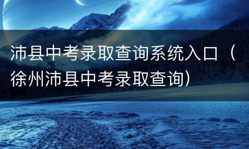 沛县中考录取查询系统入口（徐州沛县中考录取查询）