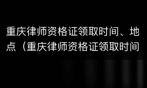 重庆律师资格证领取时间、地点（重庆律师资格证领取时间,地点在哪）