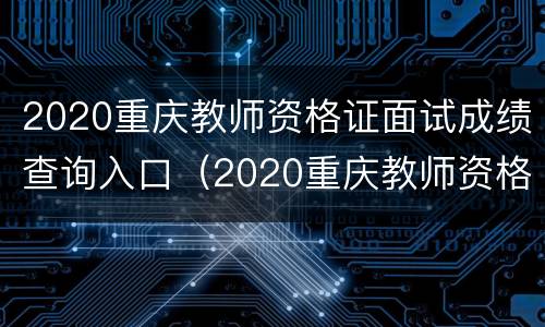 2020重庆教师资格证面试成绩查询入口（2020重庆教师资格证面试成绩查询入口官网）