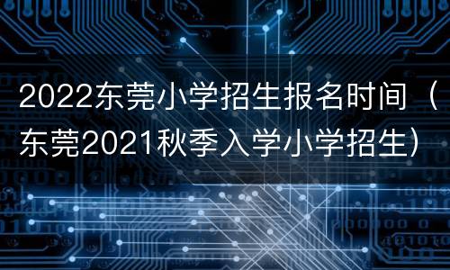 2022东莞小学招生报名时间（东莞2021秋季入学小学招生）