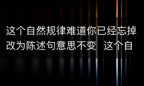 这个自然规律难道你已经忘掉改为陈述句意思不变  这个自然规律难道你已经忘掉改为陈述句