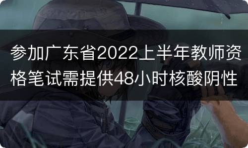 参加广东省2022上半年教师资格笔试需提供48小时核酸阴性证明
