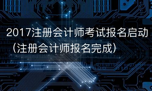 2017注册会计师考试报名启动（注册会计师报名完成）