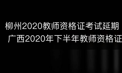 柳州2020教师资格证考试延期 广西2020年下半年教师资格证考试的时间