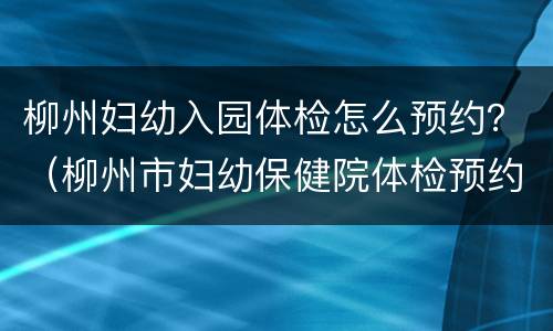 柳州妇幼入园体检怎么预约？（柳州市妇幼保健院体检预约）