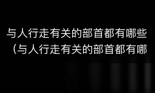 与人行走有关的部首都有哪些（与人行走有关的部首都有哪些字）
