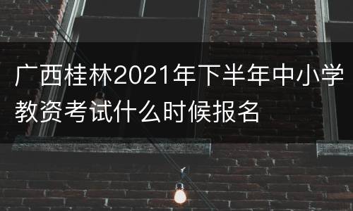 广西桂林2021年下半年中小学教资考试什么时候报名