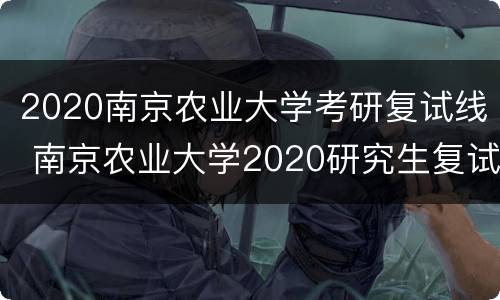 2020南京农业大学考研复试线 南京农业大学2020研究生复试线