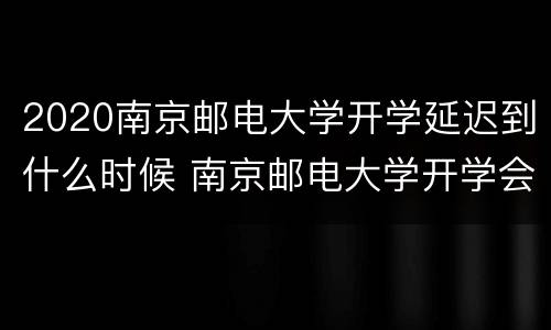 2020南京邮电大学开学延迟到什么时候 南京邮电大学开学会延迟吗