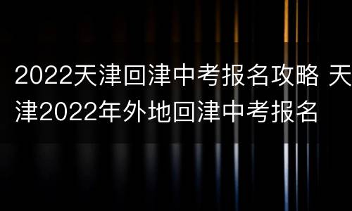 2022天津回津中考报名攻略 天津2022年外地回津中考报名