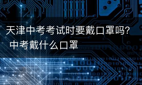 天津中考考试时要戴口罩吗？ 中考戴什么口罩