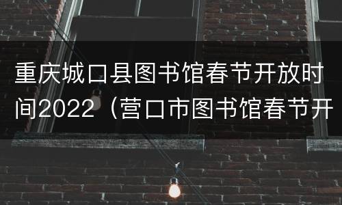 重庆城口县图书馆春节开放时间2022（营口市图书馆春节开放时间）