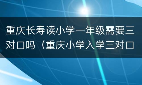 重庆长寿读小学一年级需要三对口吗（重庆小学入学三对口）