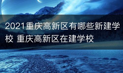2021重庆高新区有哪些新建学校 重庆高新区在建学校
