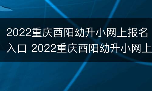 2022重庆酉阳幼升小网上报名入口 2022重庆酉阳幼升小网上报名入口公告