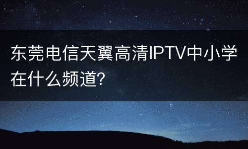 东莞电信天翼高清IPTV中小学在什么频道？