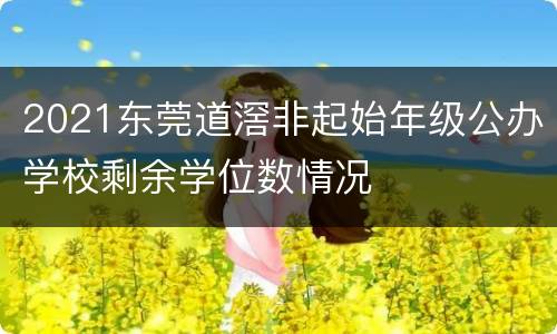 2021东莞道滘非起始年级公办学校剩余学位数情况