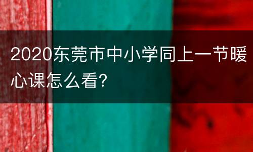 2020东莞市中小学同上一节暖心课怎么看？