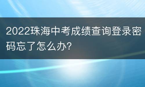 2022珠海中考成绩查询登录密码忘了怎么办？