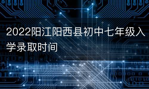 2022阳江阳西县初中七年级入学录取时间