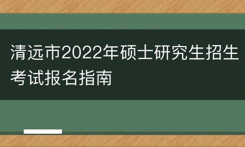 清远市2022年硕士研究生招生考试报名指南