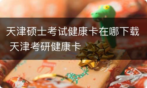 天津硕士考试健康卡在哪下载 天津考研健康卡