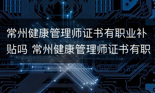常州健康管理师证书有职业补贴吗 常州健康管理师证书有职业补贴吗