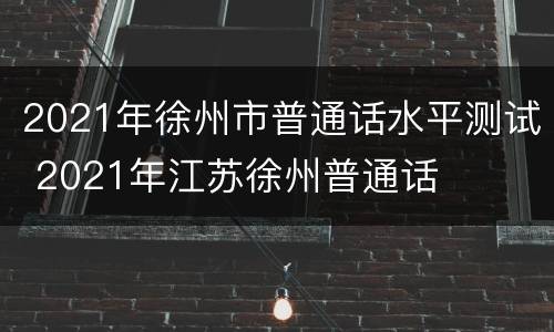 2021年徐州市普通话水平测试 2021年江苏徐州普通话