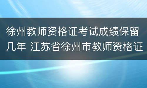 徐州教师资格证考试成绩保留几年 江苏省徐州市教师资格证成绩复查