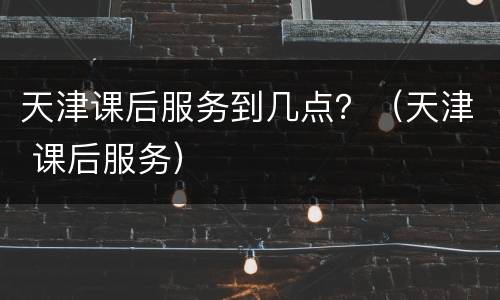 天津课后服务到几点？（天津 课后服务）