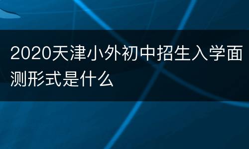 2020天津小外初中招生入学面测形式是什么