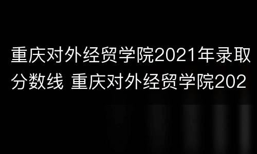 重庆对外经贸学院2021年录取分数线 重庆对外经贸学院2021年录取分数线专升本
